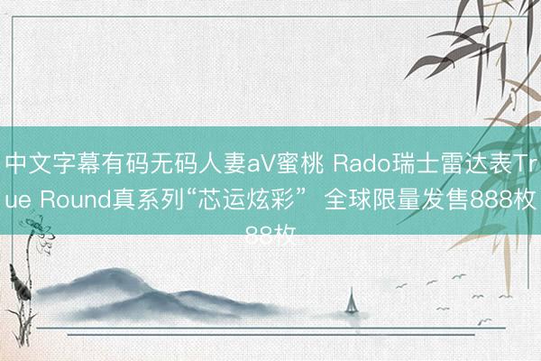 中文字幕有码无码人妻aV蜜桃 Rado瑞士雷达表True Round真系列“芯运炫彩”  全球限量发售888枚