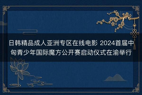 日韩精品成人亚洲专区在线电影 2024首届中匈青少年国际魔方公开赛启动仪式在渝举行