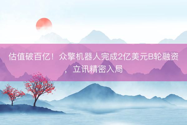 估值破百亿！众擎机器人完成2亿美元B轮融资，立讯精密入局