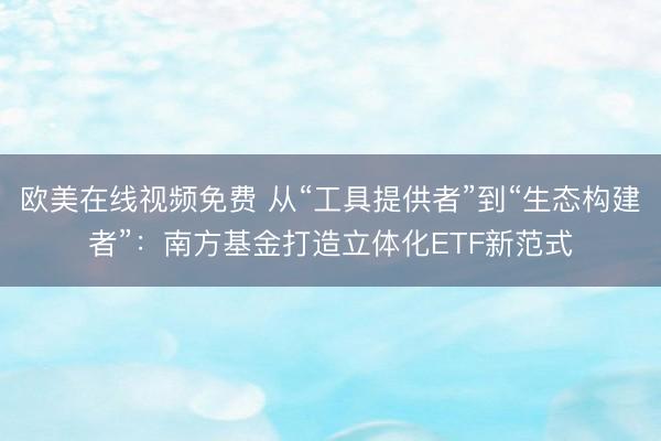 欧美在线视频免费 从“工具提供者”到“生态构建者”：南方基金打造立体化ETF新范式