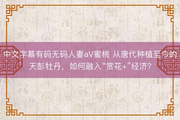 中文字幕有码无码人妻aV蜜桃 从唐代种植至今的天彭牡丹，如何融入“赏花+”经济？