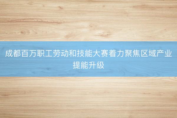 成都百万职工劳动和技能大赛着力聚焦区域产业提能升级