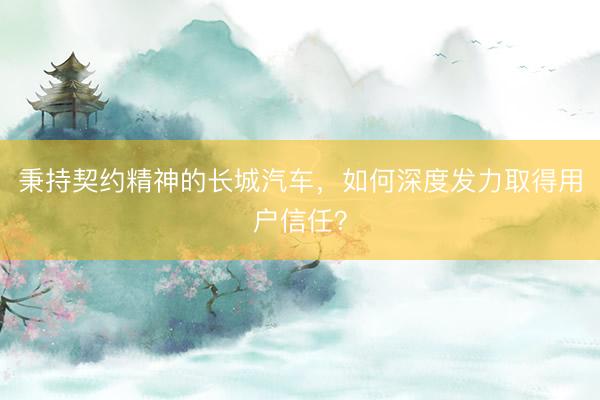 秉持契约精神的长城汽车，如何深度发力取得用户信任？