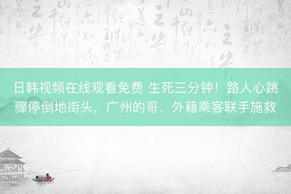 日韩视频在线观看免费 生死三分钟！路人心跳骤停倒地街头，广州的哥、外籍乘客联手施救