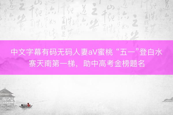 中文字幕有码无码人妻aV蜜桃 “五一”登白水寨天南第一梯，助中高考金榜题名