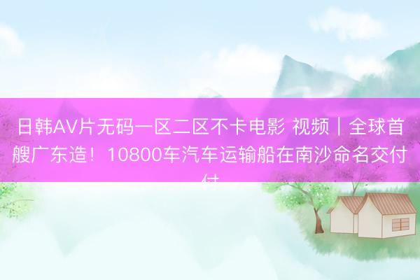 日韩AV片无码一区二区不卡电影 视频｜全球首艘广东造！10800车汽车运输船在南沙命名交付