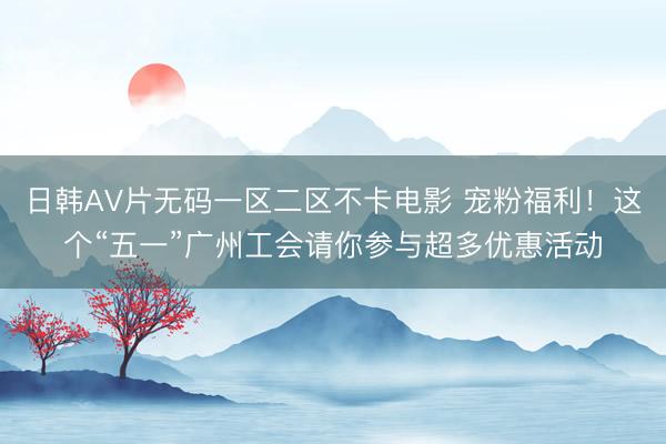 日韩AV片无码一区二区不卡电影 宠粉福利！这个“五一”广州工会请你参与超多优惠活动