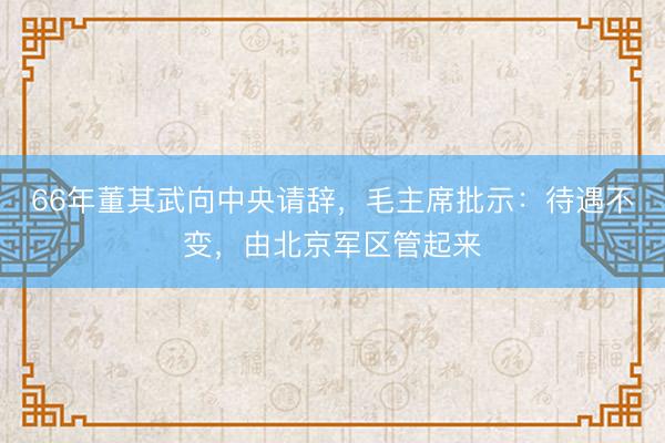 66年董其武向中央请辞，毛主席批示：待遇不变，由北京军区管起来