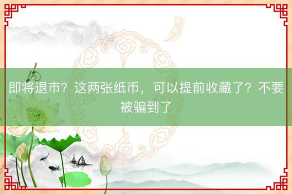 即将退市？这两张纸币，可以提前收藏了？不要被骗到了