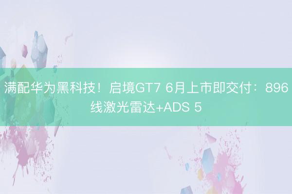满配华为黑科技！启境GT7 6月上市即交付：896线激光雷达+ADS 5