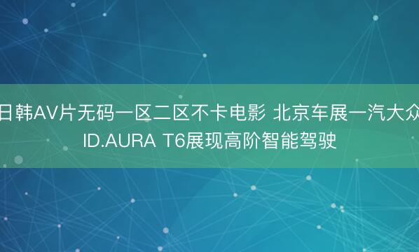 日韩AV片无码一区二区不卡电影 北京车展一汽大众ID.AURA T6展现高阶智能驾驶
