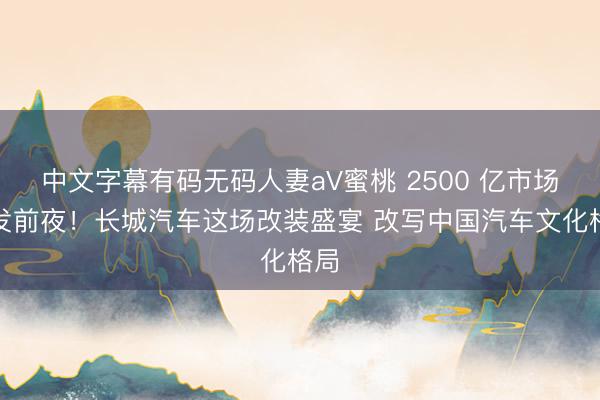 中文字幕有码无码人妻aV蜜桃 2500 亿市场爆发前夜！长城汽车这场改装盛宴 改写中国汽车文化格局