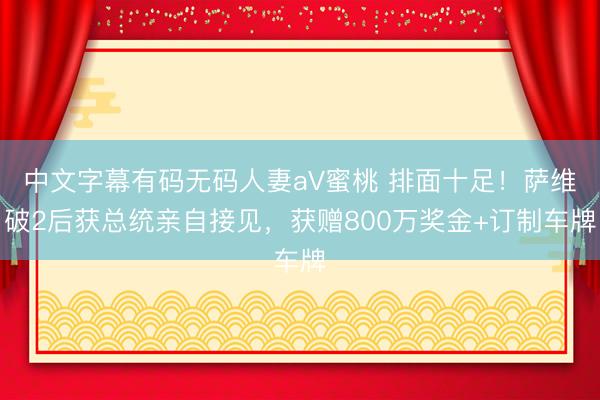 中文字幕有码无码人妻aV蜜桃 排面十足！萨维破2后获总统亲自接见，获赠800万奖金+订制车牌