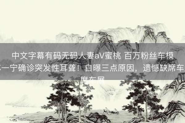 中文字幕有码无码人妻aV蜜桃 百万粉丝车模苏一宁确诊突发性耳聋！自曝三点原因，遗憾缺席车展