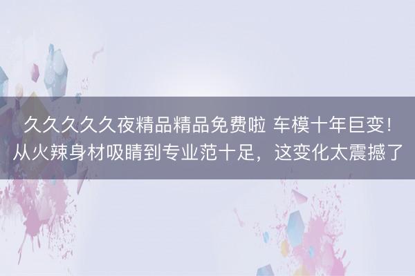 久久久久久夜精品精品免费啦 车模十年巨变！从火辣身材吸睛到专业范十足，这变化太震撼了