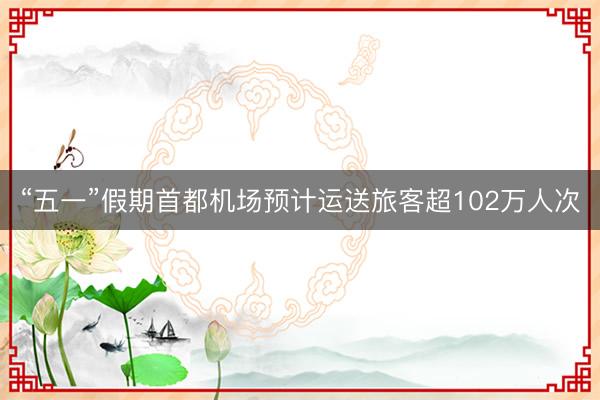 “五一”假期首都机场预计运送旅客超102万人次