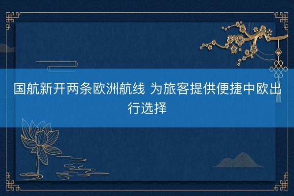 国航新开两条欧洲航线 为旅客提供便捷中欧出行选择