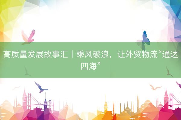 高质量发展故事汇丨乘风破浪，让外贸物流“通达四海”