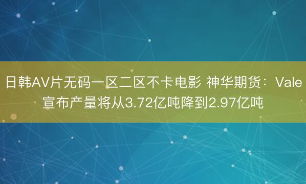 日韩AV片无码一区二区不卡电影 神华期货：Vale宣布产量将从3.72亿吨降到2.97亿吨