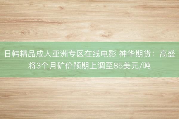 日韩精品成人亚洲专区在线电影 神华期货：高盛将3个月矿价预期上调至85美元/吨