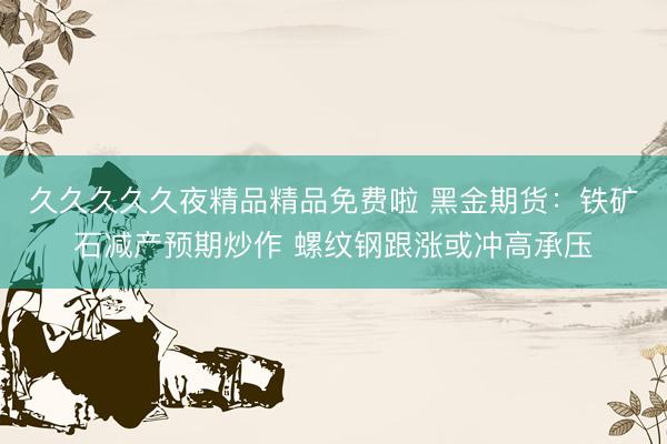 久久久久久夜精品精品免费啦 黑金期货：铁矿石减产预期炒作 螺纹钢跟涨或冲高承压
