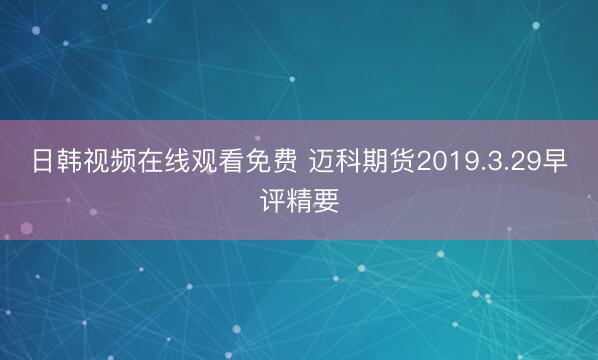 日韩视频在线观看免费 迈科期货2019.3.29早评精要