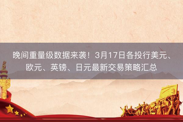 晚间重量级数据来袭！3月17日各投行美元、欧元、英镑、日元最新交易策略汇总