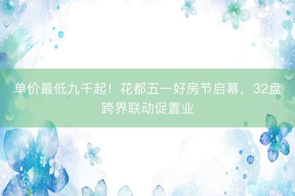 单价最低九千起！花都五一好房节启幕，32盘跨界联动促置业