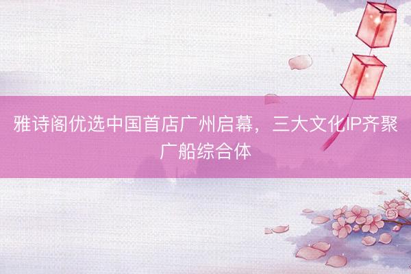 雅诗阁优选中国首店广州启幕，三大文化IP齐聚广船综合体