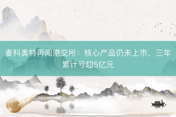 麦科奥特再闯港交所：核心产品仍未上市，三年累计亏超5亿元
