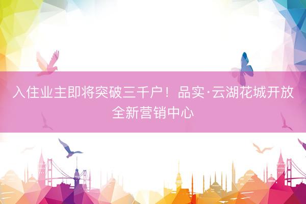 入住业主即将突破三千户！品实·云湖花城开放全新营销中心