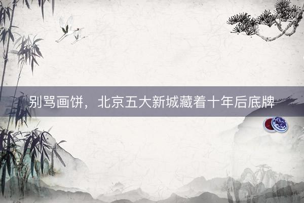 别骂画饼，北京五大新城藏着十年后底牌