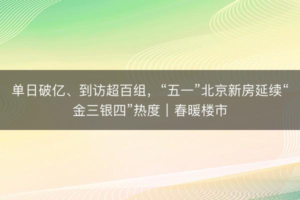 单日破亿、到访超百组，“五一”北京新房延续“金三银四”热度｜春暖楼市