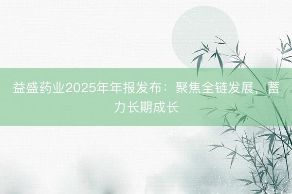 益盛药业2025年年报发布：聚焦全链发展，蓄力长期成长