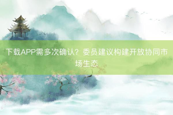 下载APP需多次确认？委员建议构建开放协同市场生态
