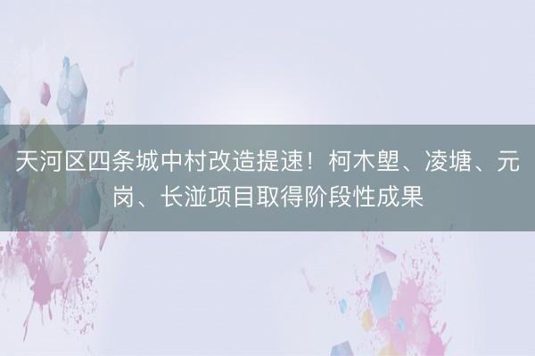 天河区四条城中村改造提速！柯木塱、凌塘、元岗、长湴项目取得阶段性成果