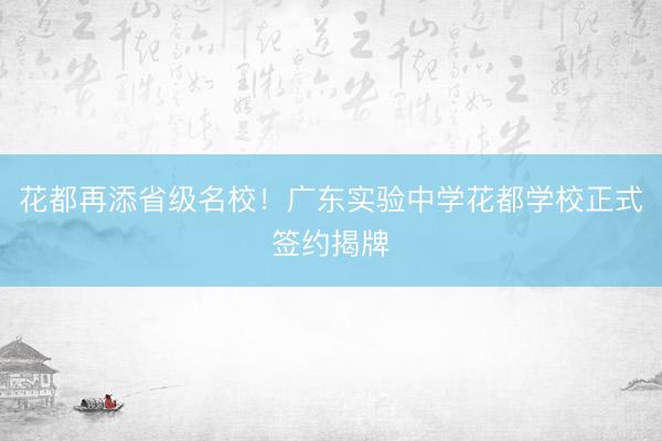 花都再添省级名校！广东实验中学花都学校正式签约揭牌