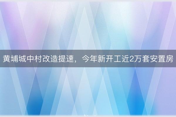 黄埔城中村改造提速，今年新开工近2万套安置房