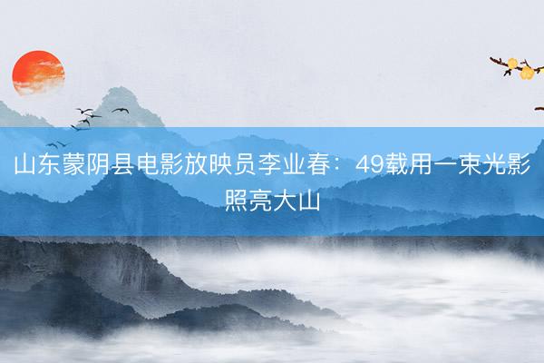 山东蒙阴县电影放映员李业春：49载用一束光影照亮大山