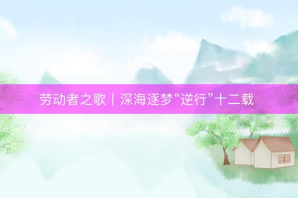 劳动者之歌｜深海逐梦“逆行”十二载