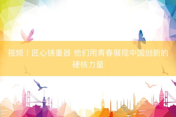 视频丨匠心铸重器 他们用青春展现中国创新的硬核力量