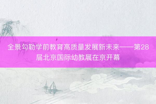 全景勾勒学前教育高质量发展新未来——第28届北京国际幼教展在京开幕