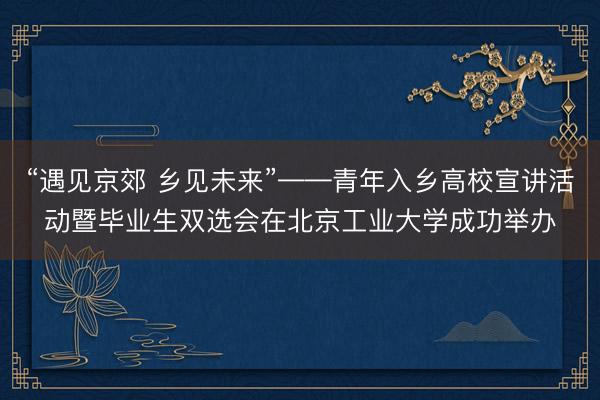 “遇见京郊 乡见未来”——青年入乡高校宣讲活动暨毕业生双选会在北京工业大学成功举办