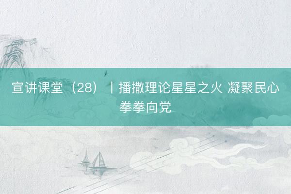 宣讲课堂（28）丨播撒理论星星之火 凝聚民心拳拳向党