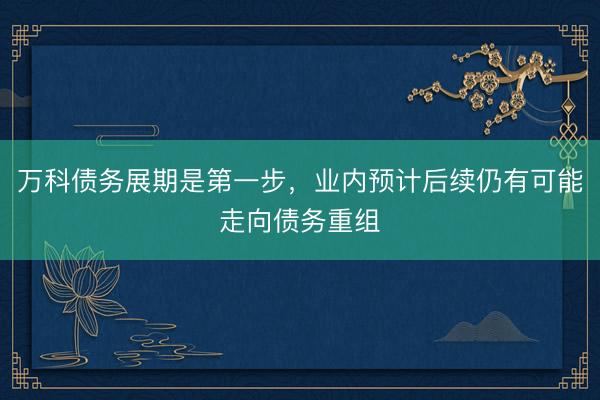 万科债务展期是第一步,业内预计后续仍有可能走向债务重组