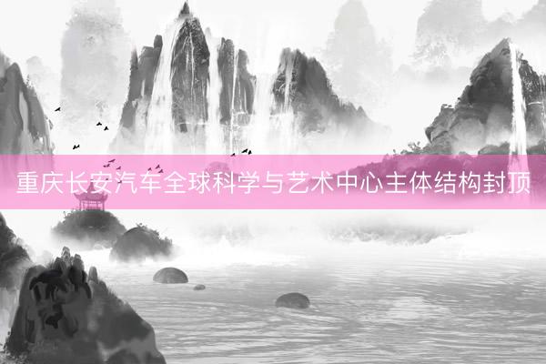 重庆长安汽车全球科学与艺术中心主体结构封顶
