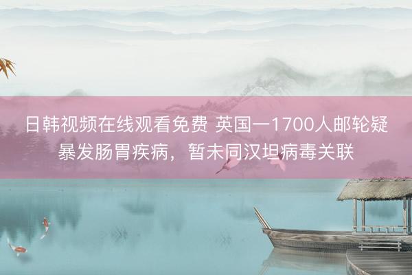日韩视频在线观看免费 英国一1700人邮轮疑暴发肠胃疾病，暂未同汉坦病毒关联