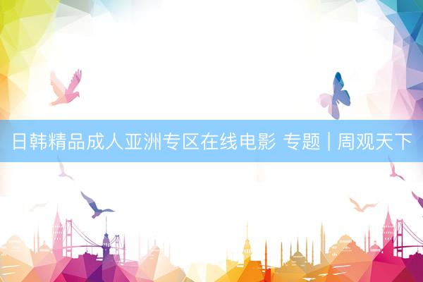 日韩精品成人亚洲专区在线电影 专题 | 周观天下