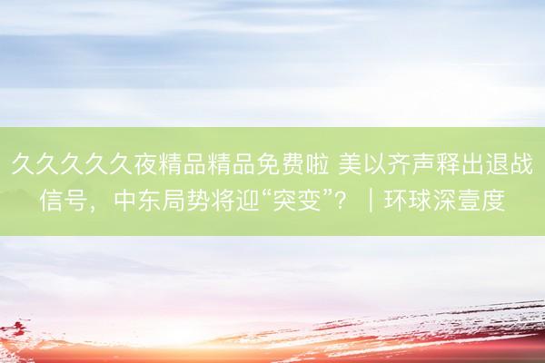 久久久久久夜精品精品免费啦 美以齐声释出退战信号，中东局势将迎“突变”？｜环球深壹度