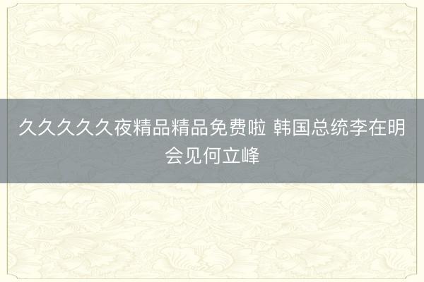 久久久久久夜精品精品免费啦 韩国总统李在明会见何立峰